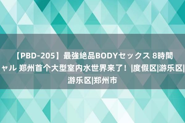 【PBD-205】最強絶品BODYセックス 8時間スペシャル 郑州首个大型室内水世界来了！|度假区|游乐区|郑州市