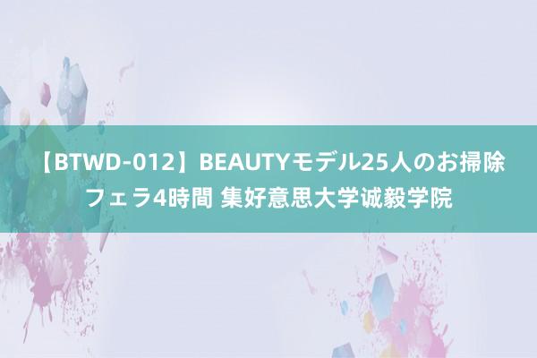 【BTWD-012】BEAUTYモデル25人のお掃除フェラ4時間 集好意思大学诚毅学院