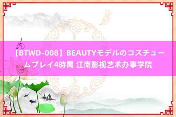 【BTWD-008】BEAUTYモデルのコスチュームプレイ4時間 江南影视艺术办事学院