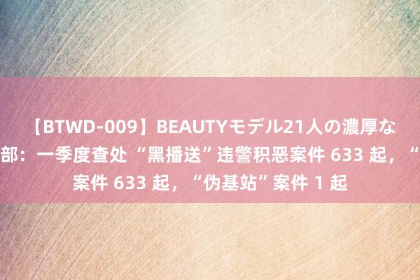 【BTWD-009】BEAUTYモデル21人の濃厚なフェラ4時間 工信部：一季度查处 “黑播送”违警积恶案件 633 起，“伪基站”案件 1 起