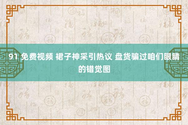 91 免费视频 裙子神采引热议 盘货骗过咱们眼睛的错觉图