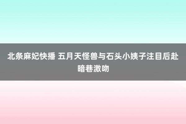 北条麻妃快播 五月天怪兽与石头小姨子注目后赴暗巷激吻