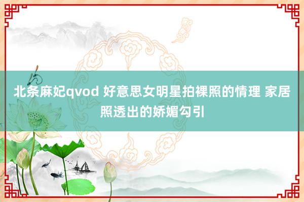 北条麻妃qvod 好意思女明星拍裸照的情理 家居照透出的娇媚勾引