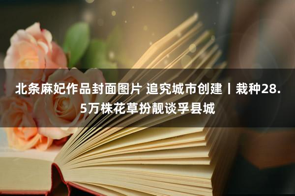 北条麻妃作品封面图片 追究城市创建丨栽种28.5万株花草扮靓谈孚县城