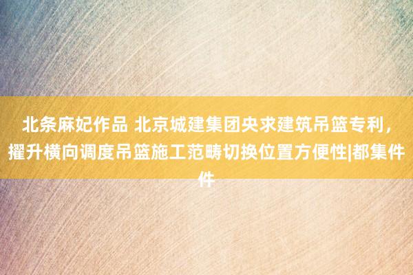 北条麻妃作品 北京城建集团央求建筑吊篮专利，擢升横向调度吊篮施工范畴切换位置方便性|都集件