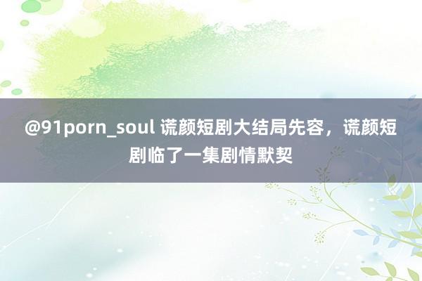 @91porn_soul 谎颜短剧大结局先容，谎颜短剧临了一集剧情默契