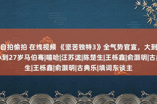 自拍偷拍 在线视频 《坚苦独特3》全气势官宣，大到57岁蔡国庆，小到27岁马伯骞|嘻哈|汪苏泷|陈楚生|王栎鑫|俞灏明|古典乐|填词东谈主