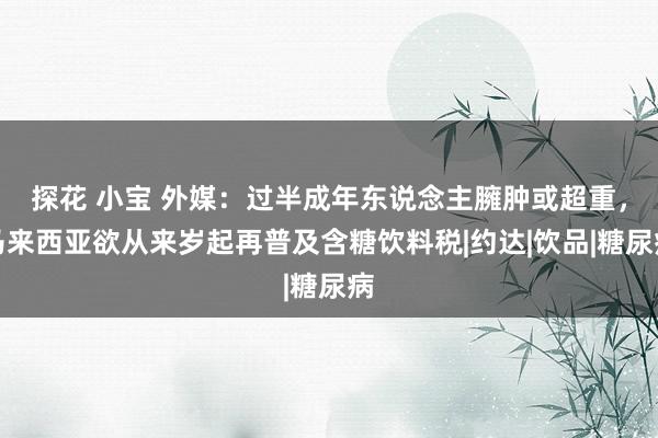 探花 小宝 外媒：过半成年东说念主臃肿或超重，马来西亚欲从来岁起再普及含糖饮料税|约达|饮品|糖尿病