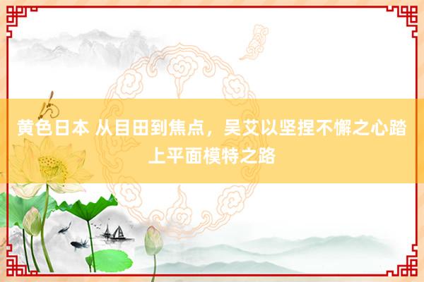 黄色日本 从目田到焦点，吴艾以坚捏不懈之心踏上平面模特之路