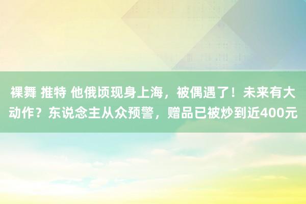 裸舞 推特 他俄顷现身上海，被偶遇了！未来有大动作？东说念主从众预警，赠品已被炒到近400元