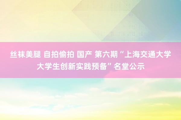 丝袜美腿 自拍偷拍 国产 第六期“上海交通大学大学生创新实践预备”名堂公示