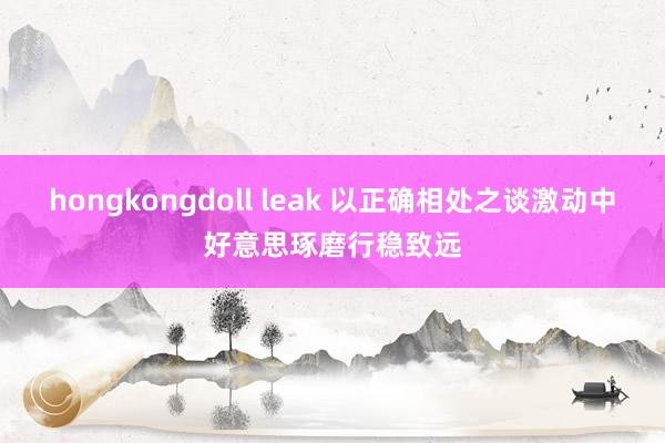 hongkongdoll leak 以正确相处之谈激动中好意思琢磨行稳致远