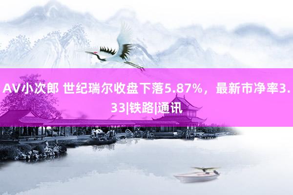 AV小次郎 世纪瑞尔收盘下落5.87%，最新市净率3.33|铁路|通讯