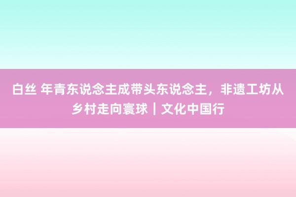 白丝 年青东说念主成带头东说念主，非遗工坊从乡村走向寰球｜文化中国行